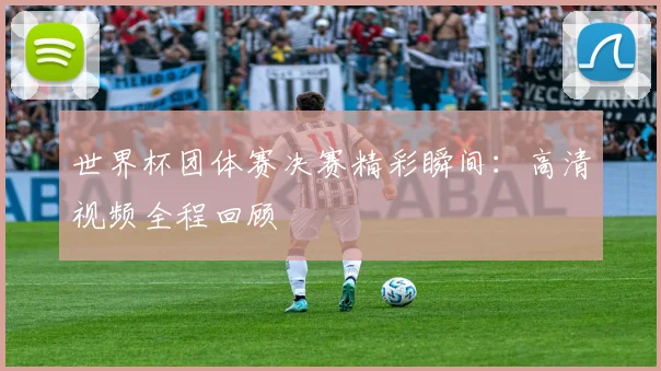 世界杯团体赛决赛精彩瞬间:高清视频全程回顾