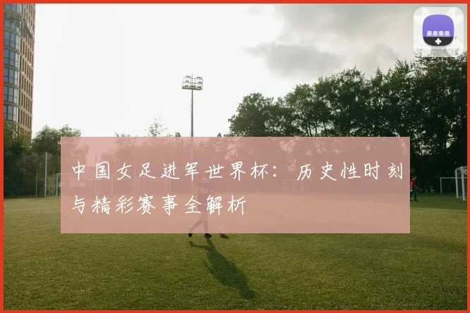 中国女足进军世界杯：历史性时刻与精彩赛事全解析