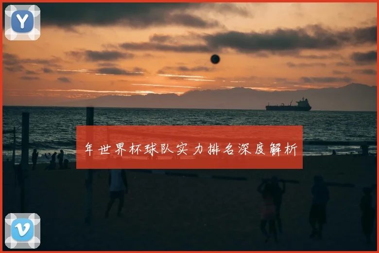 年世界杯球队实力排名深度解析