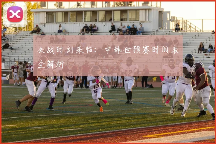 决战时刻来临：中韩世预赛时间表全解析