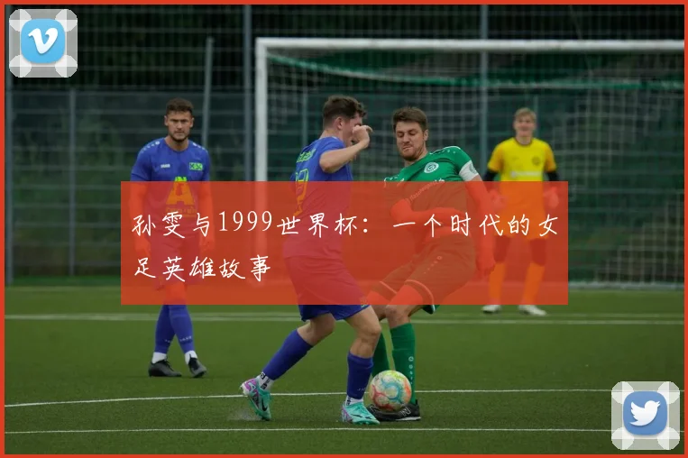 孙雯与1999世界杯：一个时代的女足英雄故事