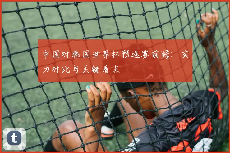 中国对韩国世界杯预选赛前瞻：实力对比与关键看点