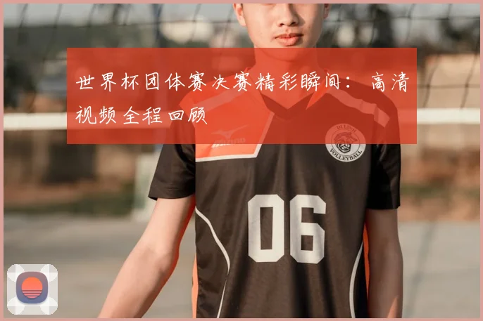 世界杯团体赛决赛精彩瞬间:高清视频全程回顾