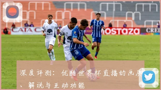 深度评测：优酷世界杯直播的画质、解说与互动功能